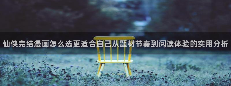 好看漫画:仙侠完结漫画怎么选更适合自己从题材节奏到阅读体验的实用分析